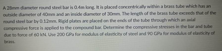 A 28mm diameter round steel bar is 0.4m long. It is placed concentrically within a brass tube which has an
outside diameter of 40mm and an inside diameter of 30mm. The length of the brass tube exceeds that of the
round steel bar by 0.12mm. Rigid plates are placed on the ends of the tube through which an axial
compressive force is applied to the compound bar. Determine the compressive stresses in the bar and tube
due to force of 60 kN. Use 200 GPa for modulus of elasticity of steel and 90 GPa for modulus of elasticity of
brass.
