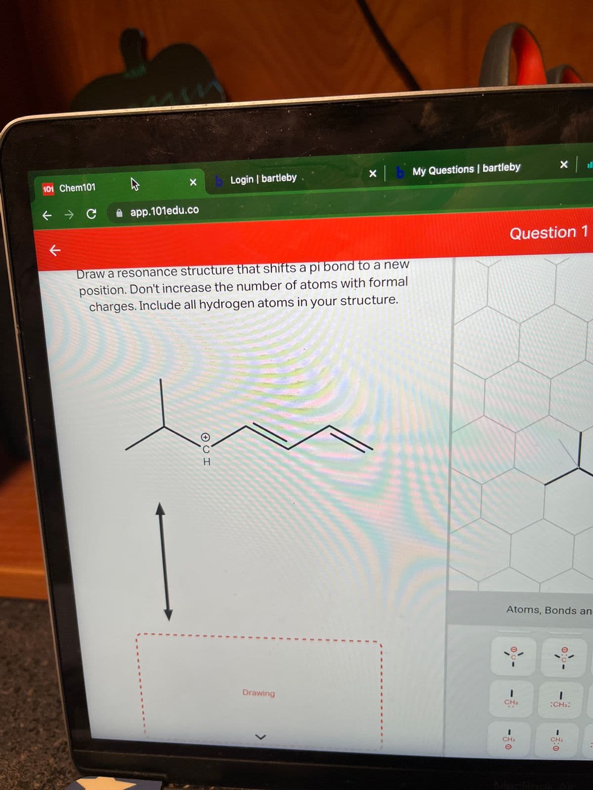 ll
X b My Questions | bartleby
Login | bartleby
101 Chem101
ぐ
app.101edu.co
Question 1
Draw a resonance structure that shifts a pi bond to a new
position. Don't increase the number of atoms with formal
charges. Include all hydrogen atoms in your structure.
H.
Atoms, Bonds an
Drawing
CHa
:CHs:
%3.
3D
CH2
CH2
MacBook
0:0
3D
3D
<>
