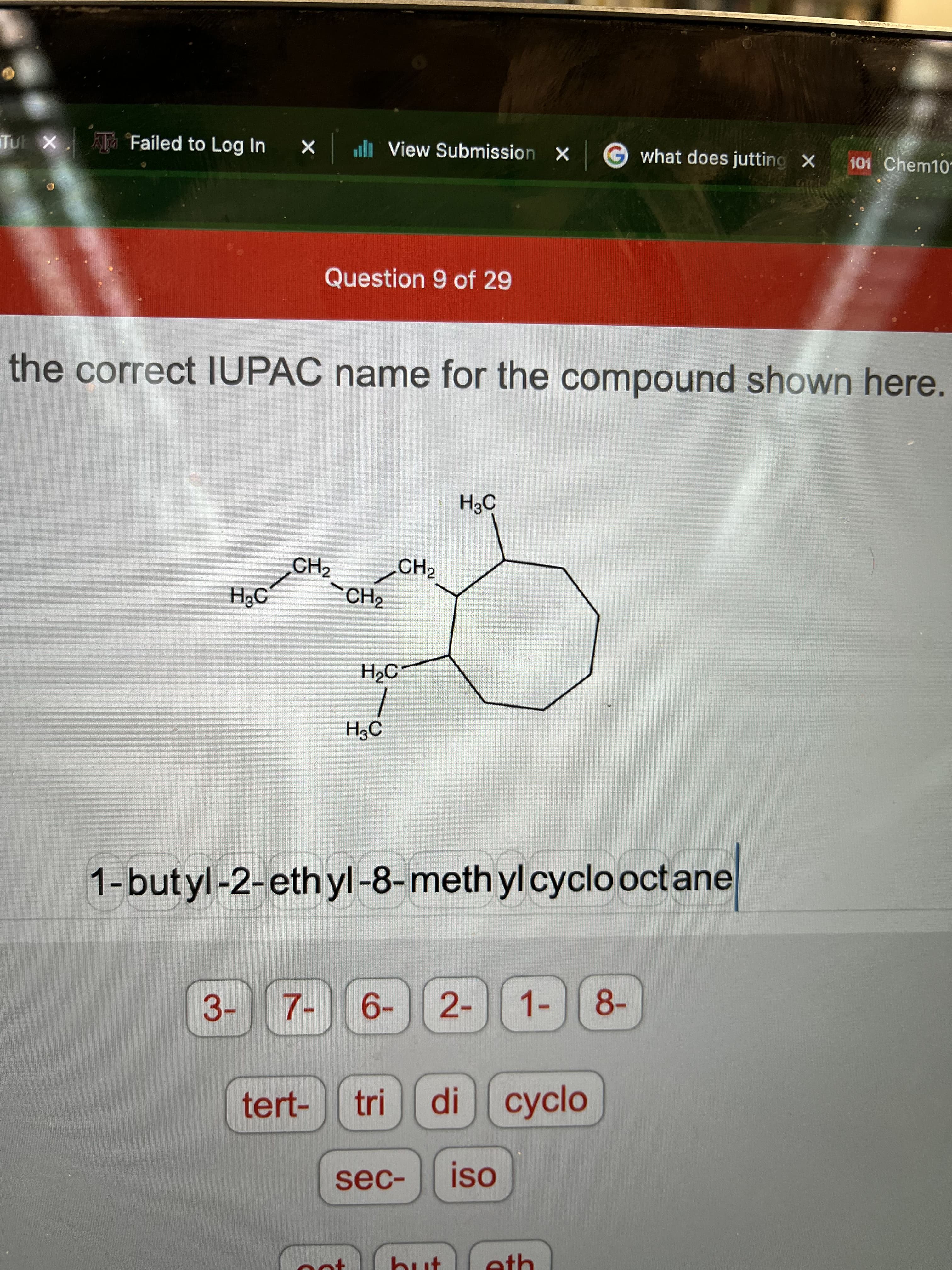 Tu X
Ta Failed to Log In
l View Submission X
Gwhat does jutting X
101 Chem10
Question 9 of 29
the correct IUPAC name for the compound shown here.
H3C
CH2
CH2
H3C
`CH2
H2C-
1-butyl-2-eth yl-8-meth yl cyclo octane
3- 7-
6- 2- 1-
8-
tert-
tri
di сyclo
sec-
eth
