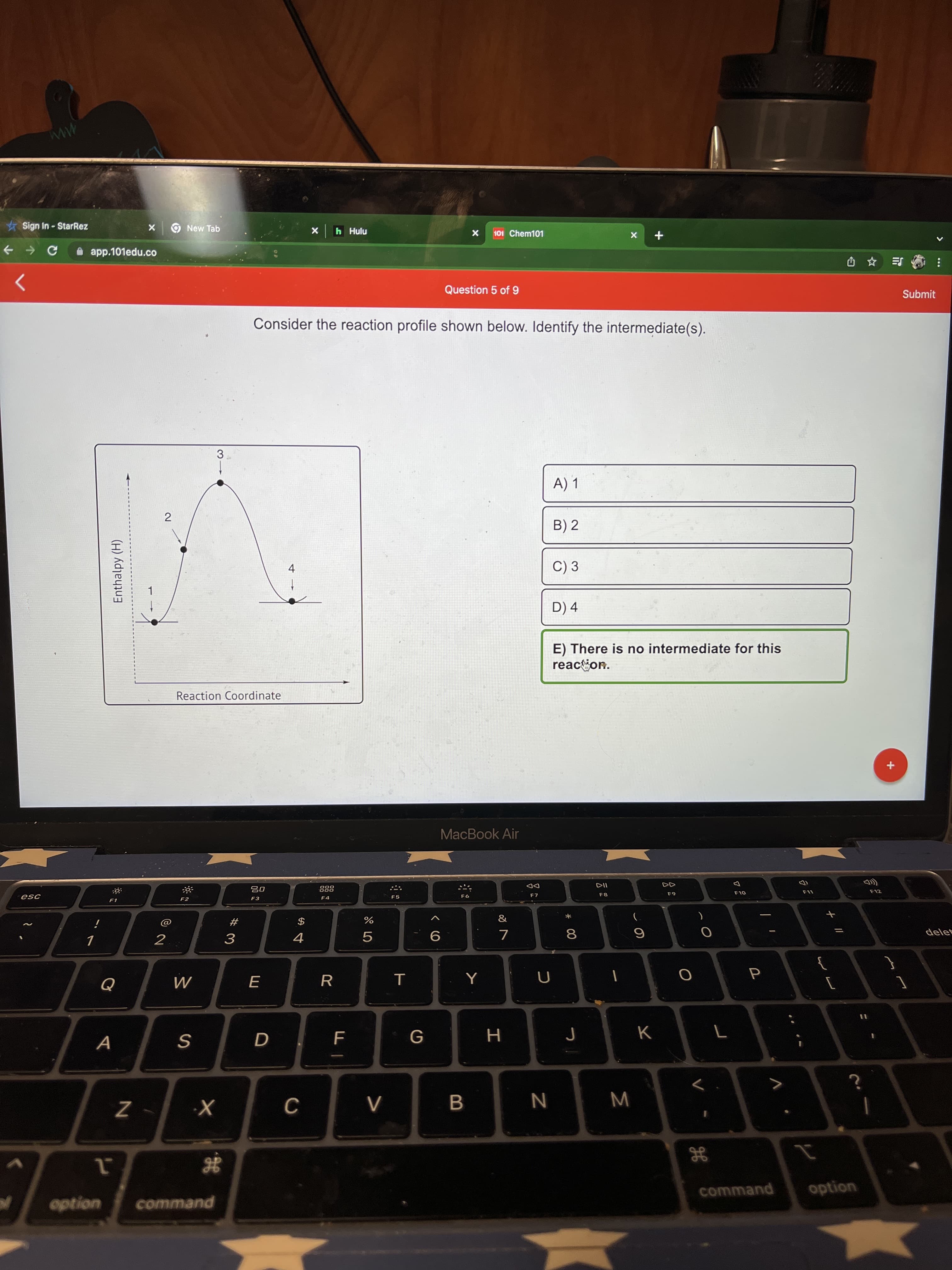 Σ
2.
Enthalpy (H)
Sign In - StarRez
New Tab
h Hulu
101 Chem101
A app.101edu.co
SE
Question 5 of 9
Submit
Consider the reaction profile shown below. Identify the intermediate(s).
3
A) 1
B) 2
C) 3
4.
D) 4
E) There is no intermediate for this
reacion.
Reaction Coordinate
MacBook Air
888
000
DD
F1
F2
F5
F8
F12
F3
OLJ
&
$
4
*
#
%
2
delet
9
8.
5.
R
G
N
command
option
option
command
