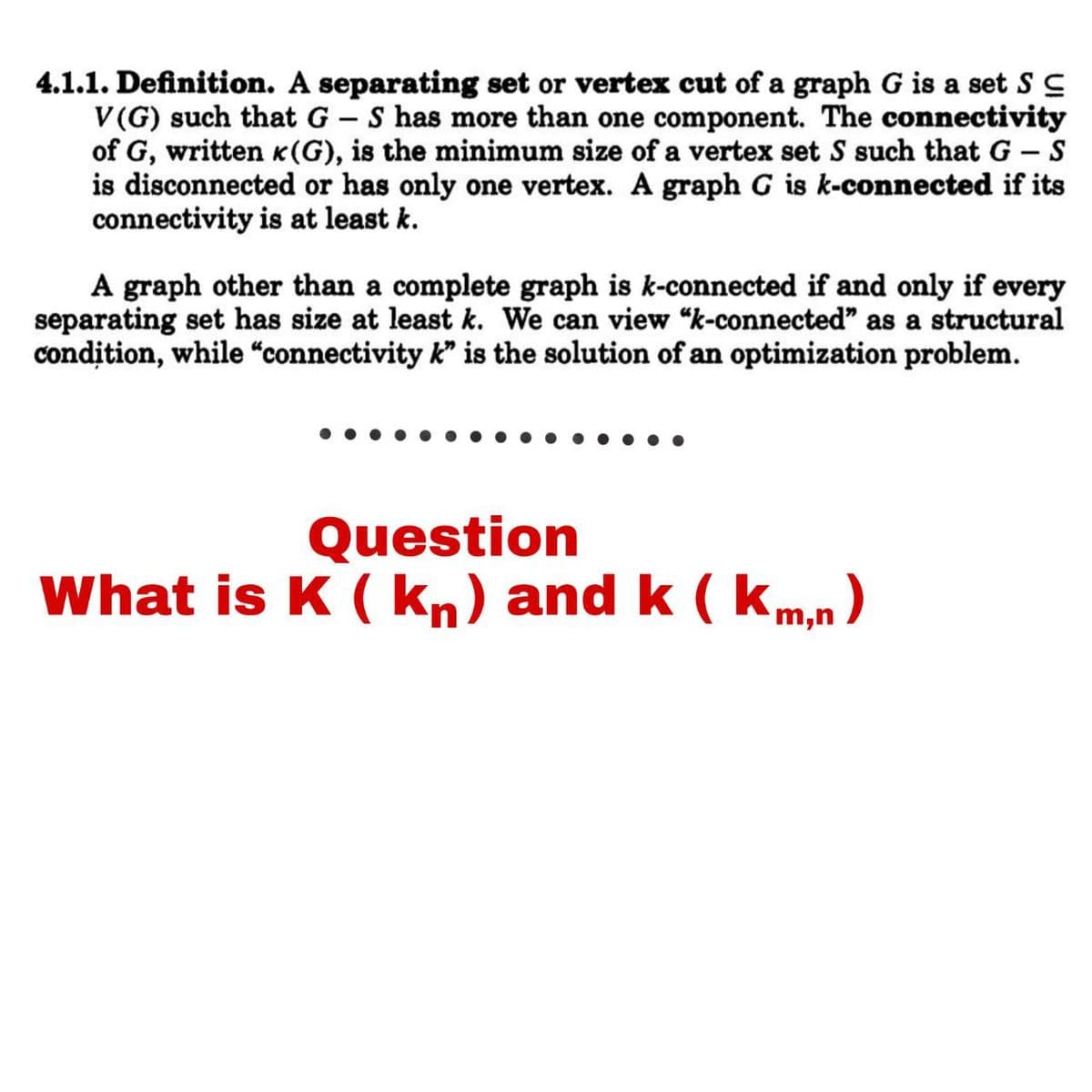 4.1.1. Definition. A separating set or vertex cut of a graph G is a set S C
V(G) such that G – S has more than one component. The connectivity
of G, written K(G), is the minimum size of a vertex set S such that G – S
is disconnected or has only one vertex. A graph G is k-connected if its
connectivity is at least k.
A graph other than a complete graph is k-connected if and only if every
separating set has size at least k. We can view “k-connected" as a structural
condition, while “connectivity k" is the solution of an optimization problem.
Question
What is K ( kn) and k ( km,n)
