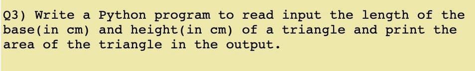 Q3) Write a Python program to read input the length of the
base(in cm) and height(in cm) of a triangle and print the
area of the triangle in the output.
