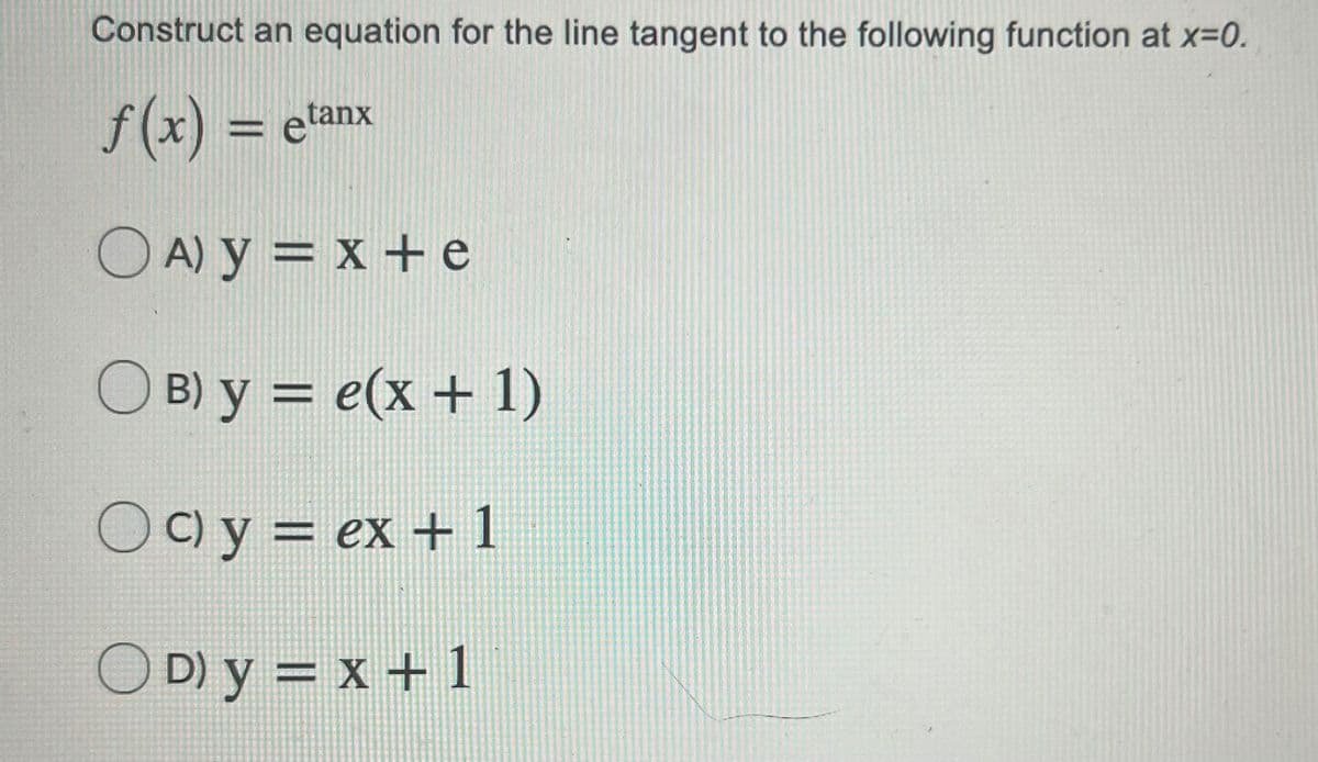 Construct an equation for the line tangent to the following function at x=0.
f (x) = etanx
O A) y = x +e
%D
O B) y = e(x + 1)
)C) y = ex + 1
O D) y = x +1
