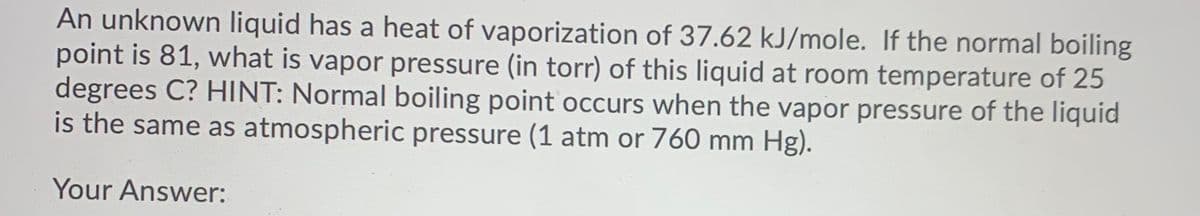 An unknown liquid has a heat of vaporization of 37.62 kJ/mole. If the normal boiling
point is 81, what is vapor pressure (in torr) of this liquid at room temperature of 25
degrees C? HINT: Normal boiling point occurs when the vapor pressure of the liquid
is the same as atmospheric pressure (1 atm or 760 mm Hg).
Your Answer:
