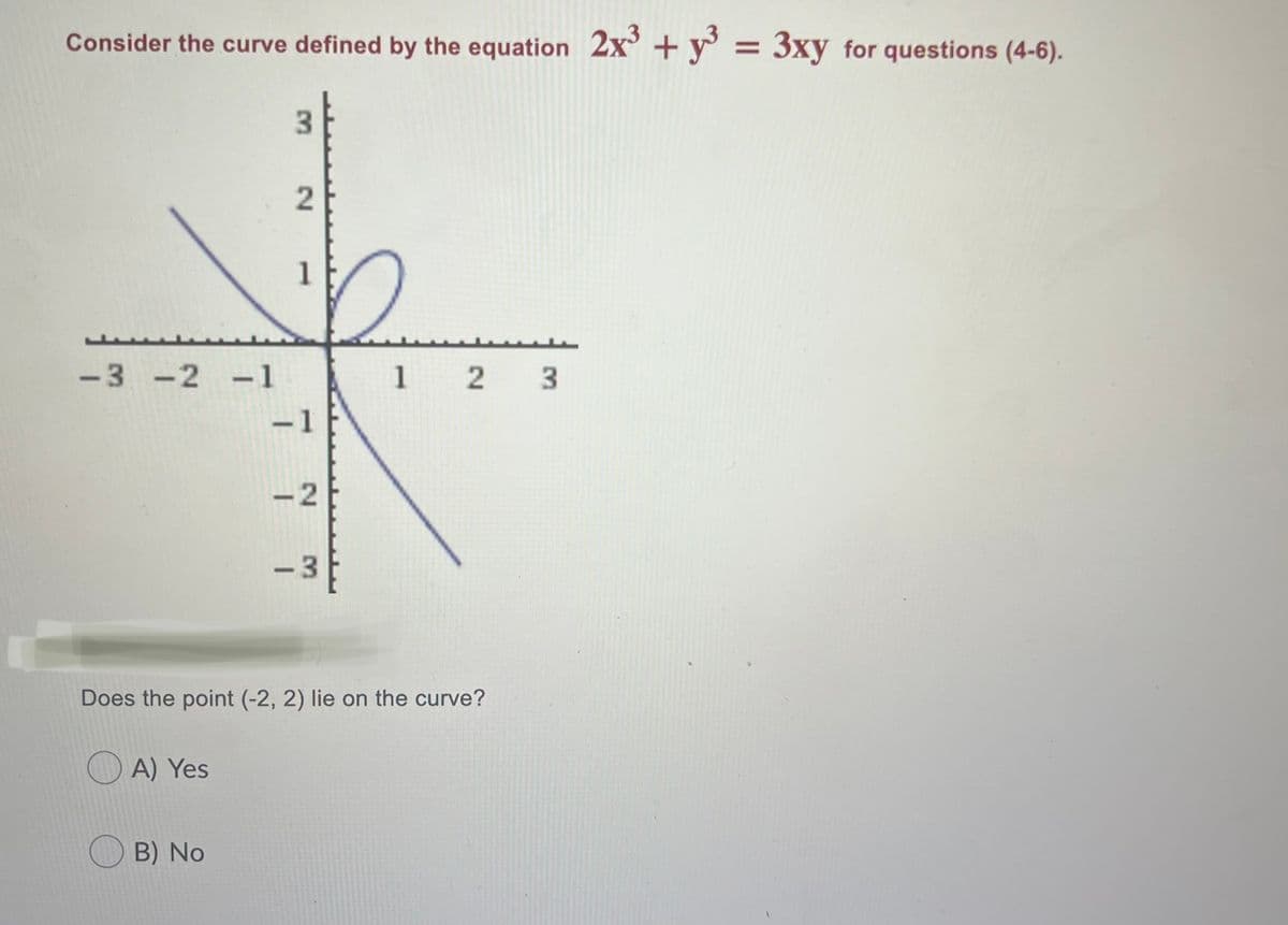 Consider the curve defined by the equation 2x +y° = 3xy for questions (4-6).
3.
1
-3 -2 -1
1 2 3
-1
-2
- 3
Does the point (-2, 2) lie on the curve?
A) Yes
B) No
2.
