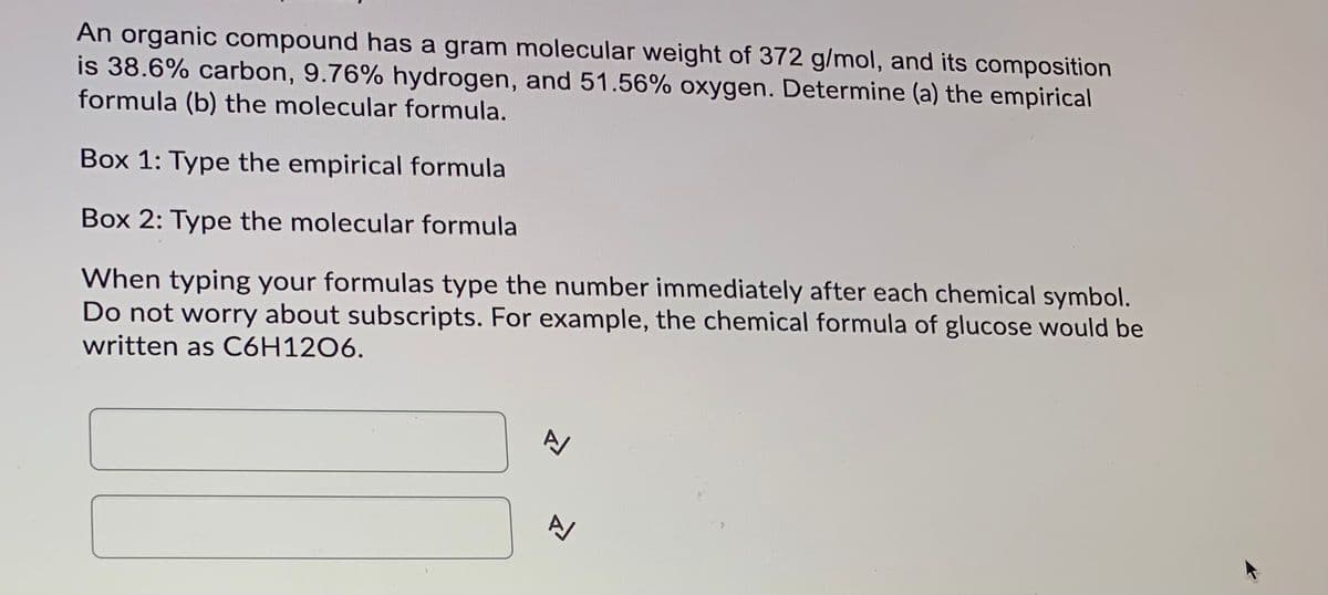 An organic compound has a gram molecular weight of 372 g/mol, and its composition
is 38.6% carbon, 9.76% hydrogen, and 51.56% oxygen. Determine (a) the empirical
formula (b) the molecular formula.
Box 1: Type the empirical formula
Box 2: Type the molecular formula
When typing your formulas type the number immediately after each chemical symbol.
Do not worry about subscripts. For example, the chemical formula of glucose would be
written as C6H12O6.
