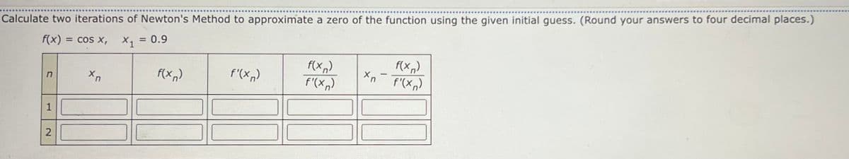 Calculate two iterations of Newton's Method to approximate a zero of the function using the given initial guess. (Round your answers to four decimal places.)
f(x) = cos x, X, = 0.9
%3D
f(x,)
f'(x,)
f(x,)
f'(x,)
f(x,)
f'(x,)
1
2.
