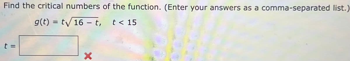 Find the critical numbers of the function. (Enter your answers as a comma-separated list.)
g(t) = t/16 – t,
t < 15
|
t =
%3D
