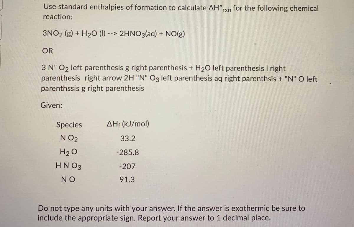 Use standard enthalpies of formation to calculate AH°rxn for the following chemical
reaction:
3NO2 (g) + H20 (1) --> 2HNO3(aq) + NO(g)
OR
3 N" O2 left parenthesis g right parenthesis + H2O left parenthesis I right
parenthesis right arrow 2H "N" O3 left parenthesis aq right parenthsis + "N" O left
parenthssis g right parenthesis
Given:
Species
AHf (kJ/mol)
N O2
33.2
H2 O
-285.8
HN O3
-207
NO
91.3
Do not type any units with your answer. If the answer is exothermic be sure to
include the appropriate sign. Report your answer to 1 decimal place.
