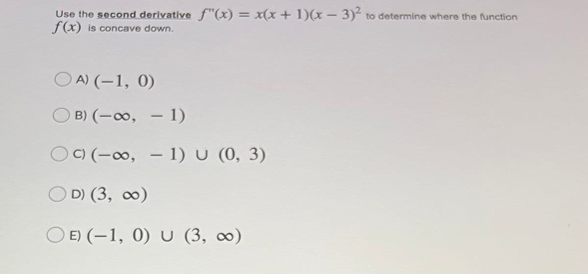 Use the second derivative f"(x) = x(x + 1)(x – 3)² to determine where the function
f(x) is concave down.
O A) (-1, 0)
OB) (-o, – 1)
O) (-∞, – 1) U (0, 3)
O D) (3, ∞)
O E) (–1, 0) U (3, ∞)
