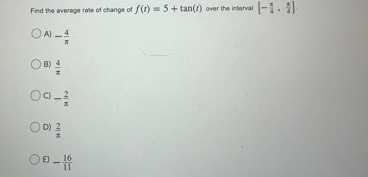 [-},引
TC
Find the average rate of change of f(t) = 5 + tan(t) over the interval
4
4
O A) – 4
B) 4
OC) _ 2
O D) 2
O E).
16
11
