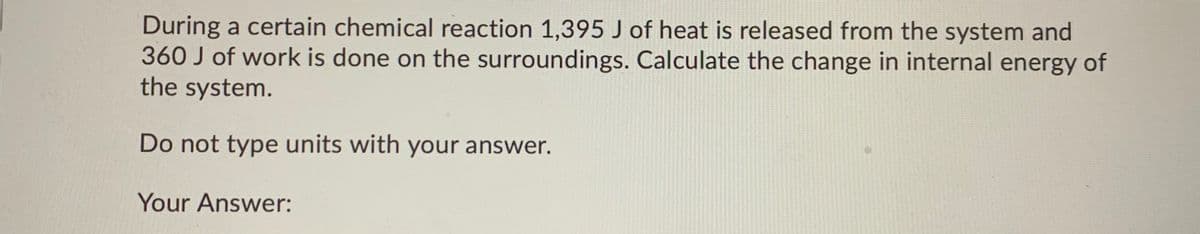 During a certain chemical reaction 1,395 J of heat is released from the system and
360 J of work is done on the surroundings. Calculate the change in internal energy of
the system.
Do not type units with your answer.
Your Answer:
