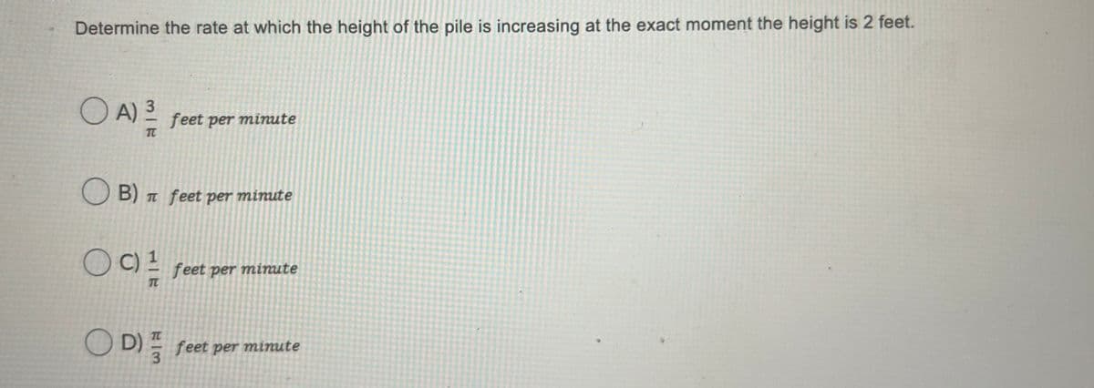 Determine the rate at which the height of the pile is increasing at the exact moment the height is 2 feet.
O A) 3
feet per minute
TC
O B) T feet per minute
O C) 2
feet per minute
TC
O D) feet per
minute
