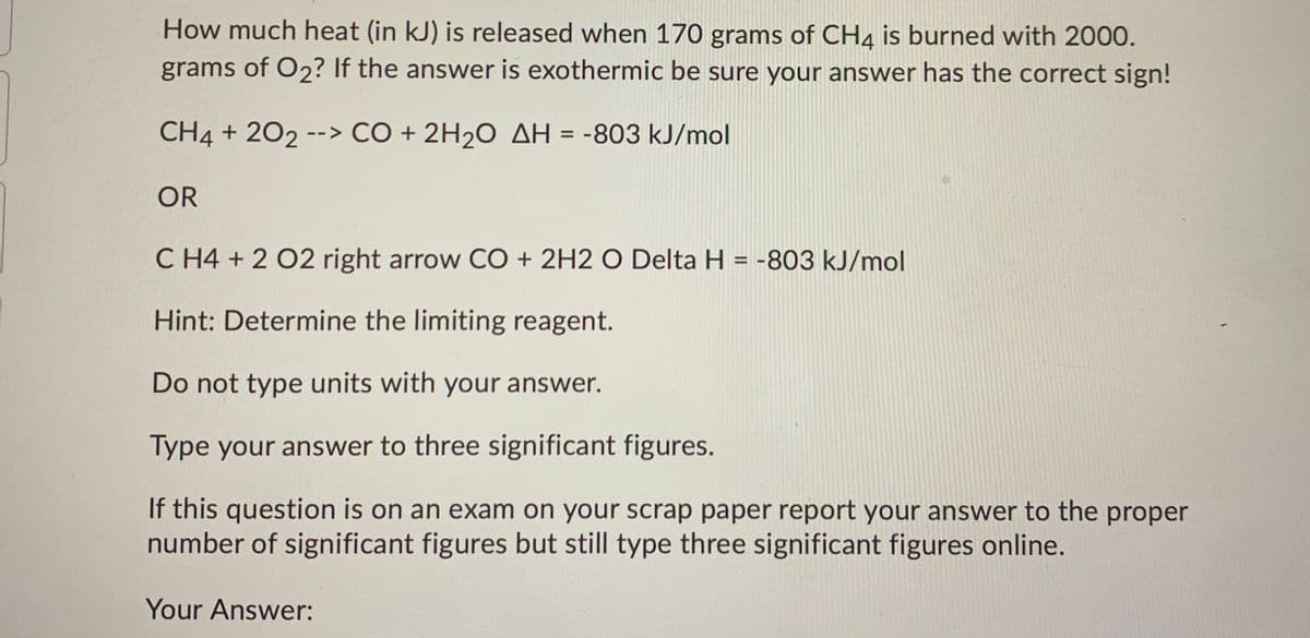 How much heat (in kJ) is released when 170 grams of CH4 is burned with 2000.
grams of O2? If the answer is exothermic be sure your answer has the correct sign!
CH4 + 202 --> CO + 2H20 AH = -803 kJ/mol
OR
C H4 + 2 02 right arrow CO + 2H2 O Delta H = -803 kJ/mol
Hint: Determine the limiting reagent.
Do not type units with your answer.
Type your answer to three significant figures.
If this question is on an exam on your scrap paper report your answer to the proper
number of significant figures but still type three significant figures online.
Your Answer:
