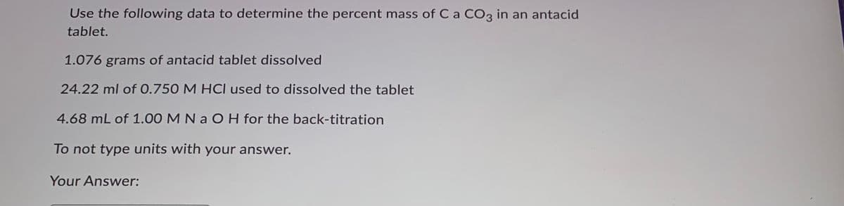 Use the following data to determine the percent mass of Ca CO3 in an antacid
tablet.
1.076 grams of antacid tablet dissolved
24.22 ml of 0.750 M HCI used to dissolved the tablet
4.68 mL of 1.00 M N a O H for the back-titration
To not type units with your answer.
Your Answer:
