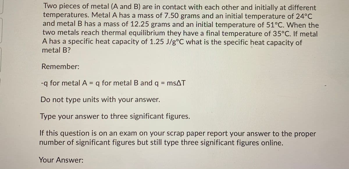 Two pieces of metal (A and B) are in contact with each other and initially at different
temperatures. Metal A has a mass of 7.50 grams and an initial temperature of 24°C
and metal B has a mass of 12.25 grams and an initial temperature of 51°C. When the
two metals reach thermal equilibrium they have a final temperature of 35°C. If metal
A has a specific heat capacity of 1.25 J/g°C what is the specific heat capacity of
metal B?
Remember:
-q for metal A = q for metal B and q = msAT
%D
%3D
Do not type units with your answer.
Type your answer to three significant figures.
If this question is on an exam on your scrap paper report your answer to the proper
number of significant figures but still type three significant figures online.
Your Answer:
