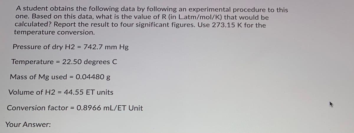 A student obtains the following data by following an experimental procedure to this
one. Based on this data, what is the value of R (in L.atm/mol/K) that would be
calculated? Report the result to four significant figures. Use 273.15 K for the
temperature conversion.
Pressure of dry H2 = 742.7 mm Hg
%3D
Temperature = 22.50 degrees C
Mass of Mg used = 0.04480 g
%3D
Volume of H2 = 44.55 ET units
%3D
Conversion factor = 0.8966 mL/ET Unit
Your Answer:
