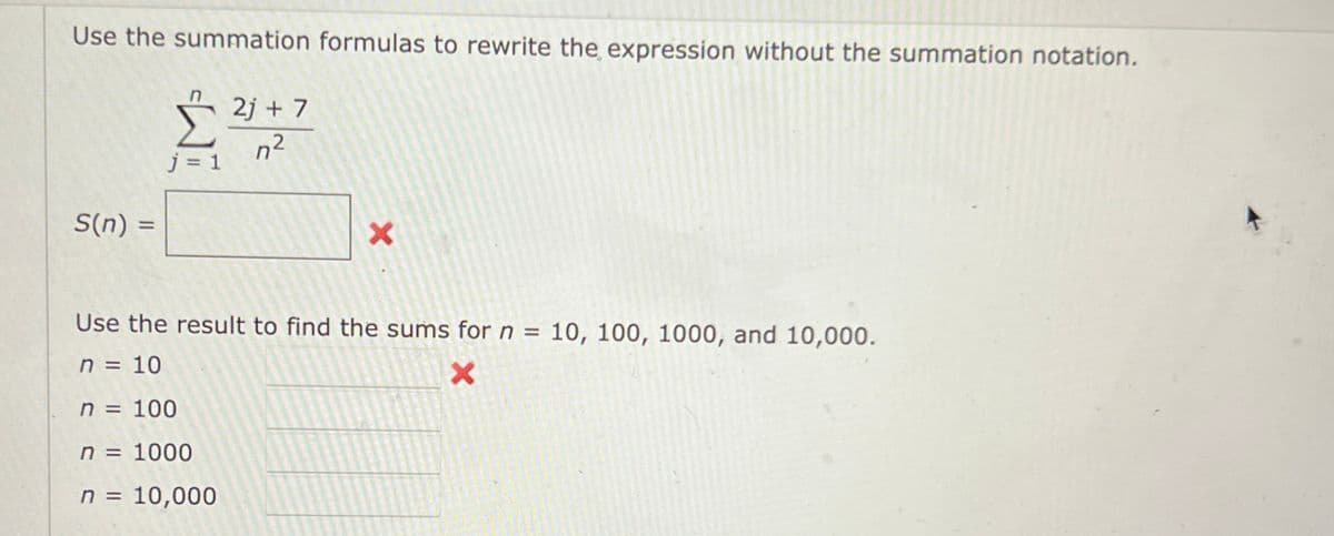 Use the summation formulas to rewrite the expression without the summation notation.
2j + 7
n²
j = 1
S(n) =
%3D
Use the result to find the sums for n = 10, 100, 1000, and 10,000.
n = 10
n = 100
n = 1000
n = 10,000
%3D
