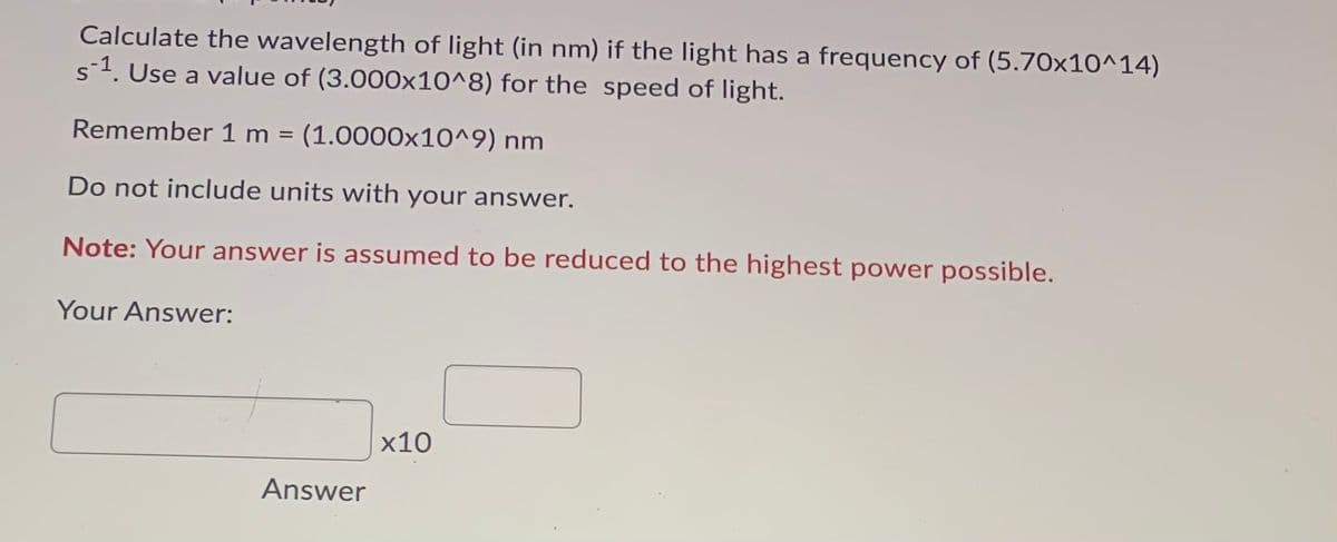 Calculate the wavelength of light (in nm) if the light has a frequency of (5.70x10^14)
s1. Use a value of (3.000x10^8) for the speed of light.
Remember 1 m = (1.0000x10^9) nm
Do not include units wwith your answer.
Note: Your answer is assumed to be reduced to the highest power possible.
Your Answer:
x10
Answer
