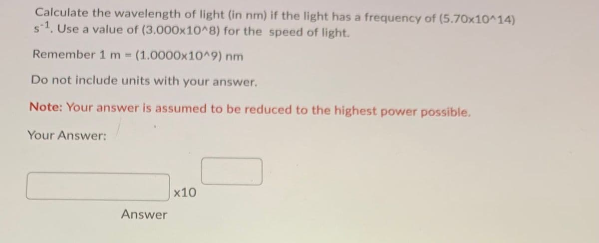 Calculate the wavelength of light (in nm) if the light has a frequency of (5.70x10^14)
s-1. Use a value of (3.000x10^8) for the speed of light.
Remember 1 m (1.0000x10^9) nm
%3D
Do not include units with your answer.
Note: Your answer is assumed to be reduced to the highest power possible.
Your Answer:
х10
Answer
