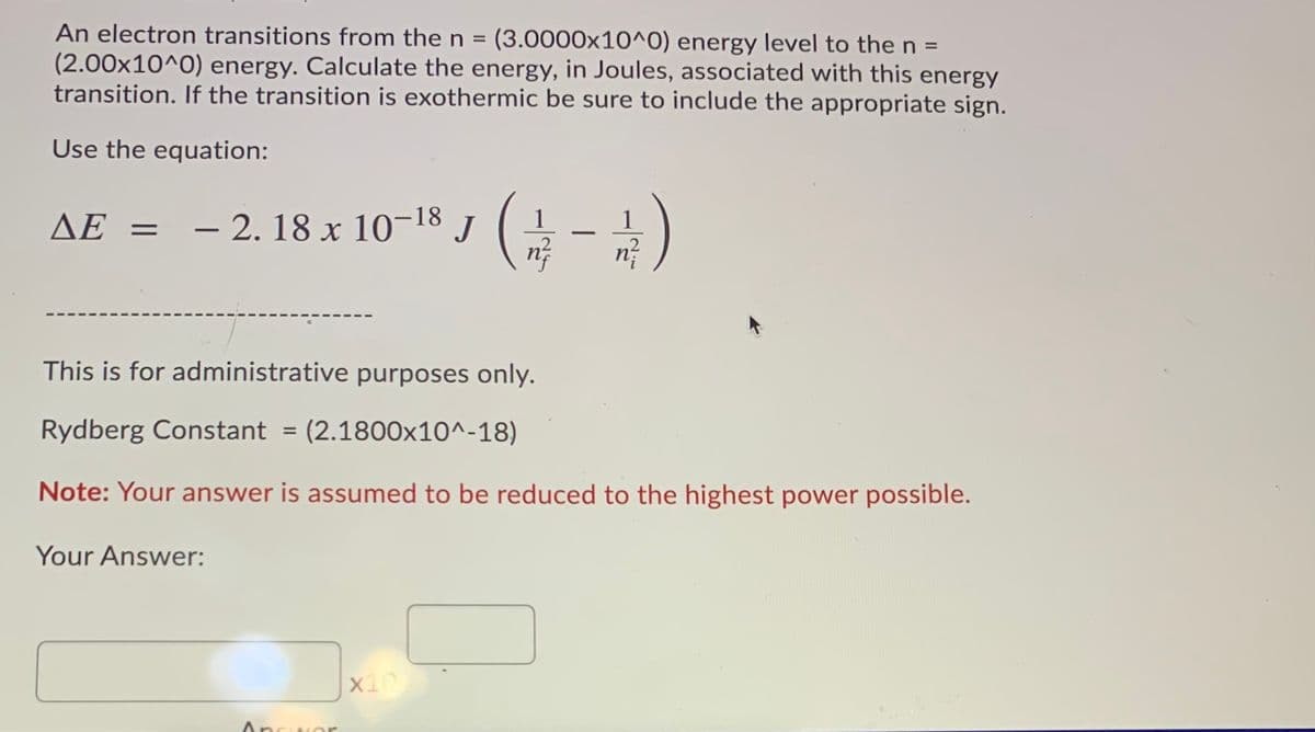 An electron transitions from the n = (3.0000x10^0) energy level to the n =
(2.00x10^0) energy. Calculate the energy, in Joules, associated with this energy
transition. If the transition is exothermic be sure to include the appropriate sign.
Use the equation:
= - 2. 18 x 10-18 J
ΔΕ -
1
-
This is for administrative purposes only.
Rydberg Constant = (2.1800x10^-18)
%3D
Note: Your answer is assumed to be reduced to the highest power possible.
Your Answer:
Answor
