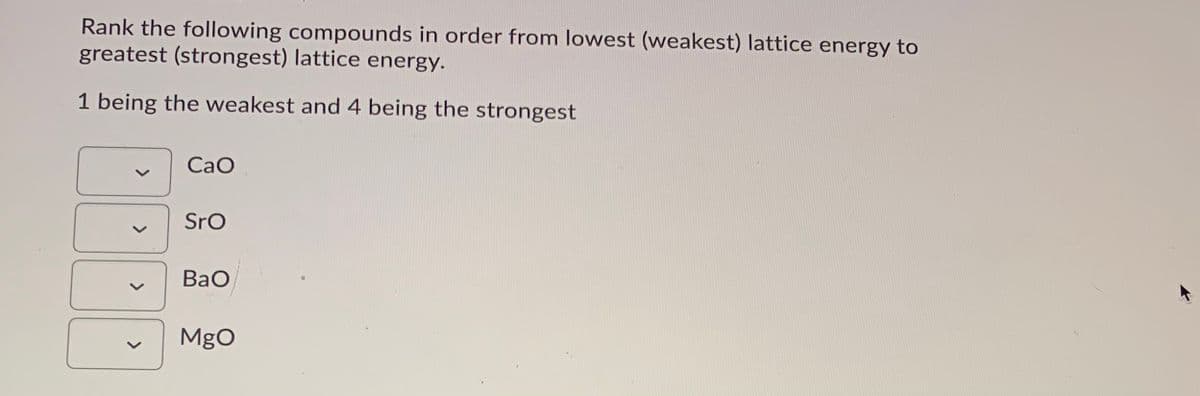 Rank the following compounds in order from lowest (weakest) lattice energy to
greatest (strongest) lattice energy.
1 being the weakest and 4 being the strongest
CaO
Sro
BaO
MgO
>
>
