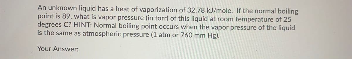 An unknown liquid has a heat of vaporization of 32.78 kJ/mole. If the normal boiling
point is 89, what is vapor pressure (in torr) of this liquid at room temperature of 25
degrees C? HINT: Normal boiling point occurs when the vapor pressure of the liquid
is the same as atmospheric pressure (1 atm or 760 mm Hg).
Your Answer:
