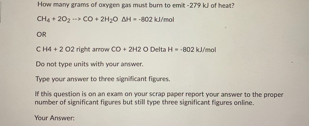 How many grams of oxygen gas must burn to emit -279 kJ of heat?
CH4 + 202 --> CO + 2H20 AH = -802 kJ/mol
OR
C H4 + 2 02 right arrow CO + 2H2 O Delta H = -802 kJ/mol
Do not type units with your answer.
Type your answer to three significant figures.
If this question is on an exam on your scrap paper report your answer to the proper
number of significant figures but still type three significant figures online.
Your Answer:
