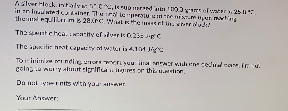 A silver block, initially at 55.0 °C, is submerged into 100.0 grams of water at 25.8 °C,
in an insulated container. The final temperature of the mixture upon reaching
thermal equilibrium is 28.0°C. What is the mass of the silver block?
The specific heat capacity of silver is 0.235 J/g°C
The specific heat capacity of water is 4.184 J/g°C
To minimize rounding errors report your final answer with one decimal place. I'm not
going to worry about significant figures on this question.
Do not type units with your answer.
Your Answer:
