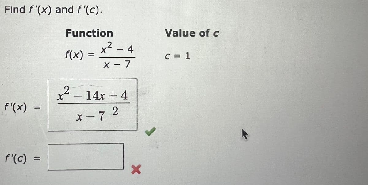 Find f'(x) and f'(c).
Function
Value of c
x² - 4
.2
f(x) =
C = 1
X – 7.
x²
- 14x +4
f'(x) =
x-72
f'(c) :
