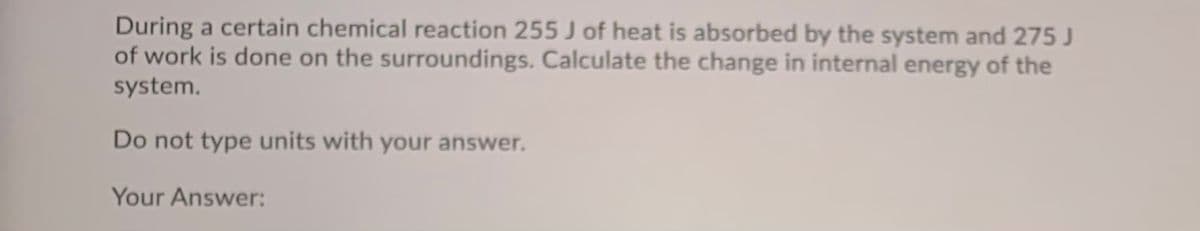 During a certain chemical reaction 255 J of heat is absorbed by the system and 275 J
of work is done on the surroundings. Calculate the change in internal energy of the
system.
Do not type units with your answer.
Your Answer:

