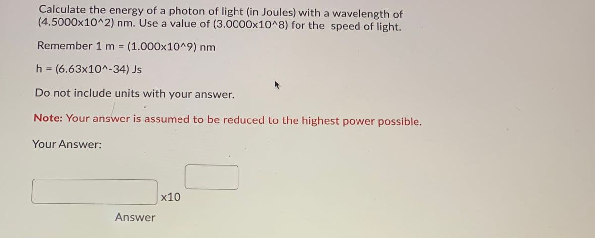 Calculate the energy of a photon of light (in Joules) with a wavelength of
(4.5000x10^2) nm. Use a value of (3.0000x10^8) for the speed of light.
Remember 1 m (1.000x10^9) nm
h = (6.63x10^-34) Js
%3D
Do not include units with your answer.
Note: Your answer is assumed to be reduced to the highest power possible.
Your Answer:
х10
Answer
