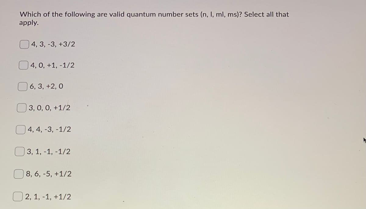 Which of the following are valid quantum number sets (n, I, ml, ms)? Select all that
apply.
4, 3, -3, +3/2
O4, 0, +1, -1/2
6, 3, +2, 0
O 3, 0, 0, +1/2
O 4, 4, -3, -1/2
O 3, 1, -1, -1/2
O 8, 6, -5, +1/2
O 2, 1, -1, +1/2
