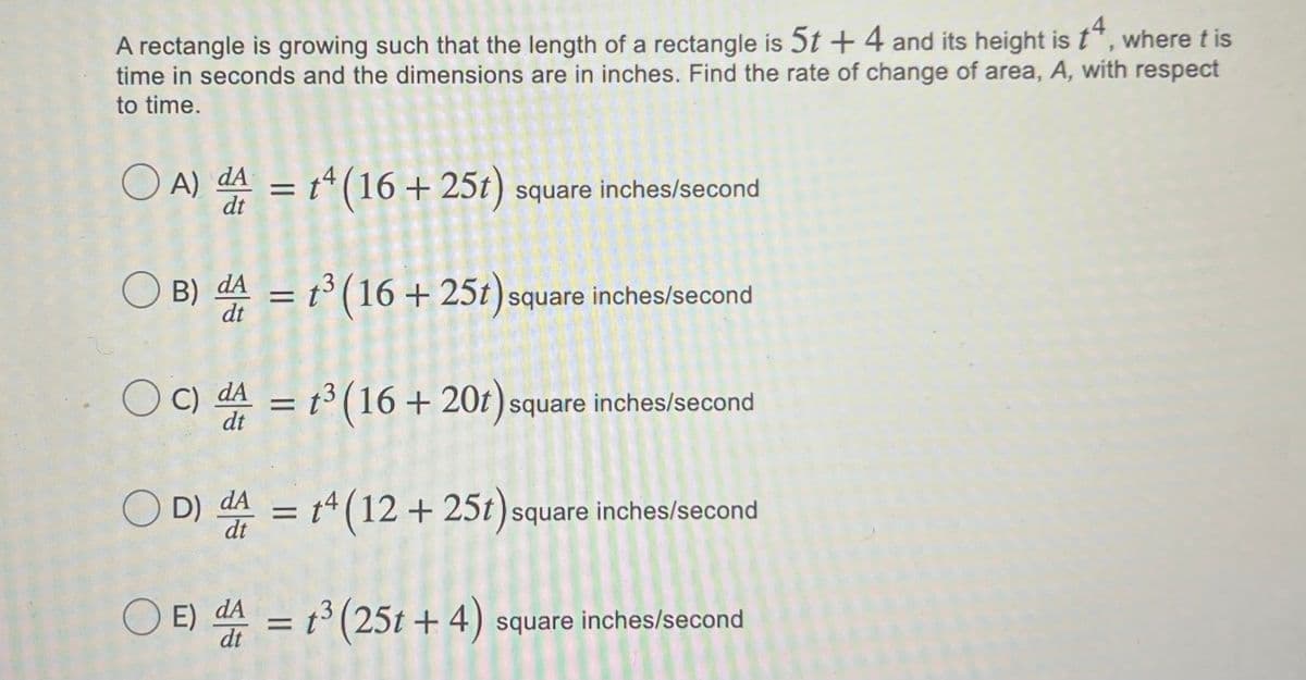 A rectangle is growing such that the length of a rectangle is 5t + 4 and its height is t", where t is
time in seconds and the dimensions are in inches. Find the rate of change of area, A, with respect
to time.
O A) dA = t*(16 + 25t) square inches/second
%3D
O B) dA = t° (16 + 25t) square inches/second
C) dA = t³ (16 + 20t) square inches/second
%|
dt
O D)
%3D
dt
- = t* (12 + 25t)square inches/second
O E) dA = t square inches/second
(25t + 4)
