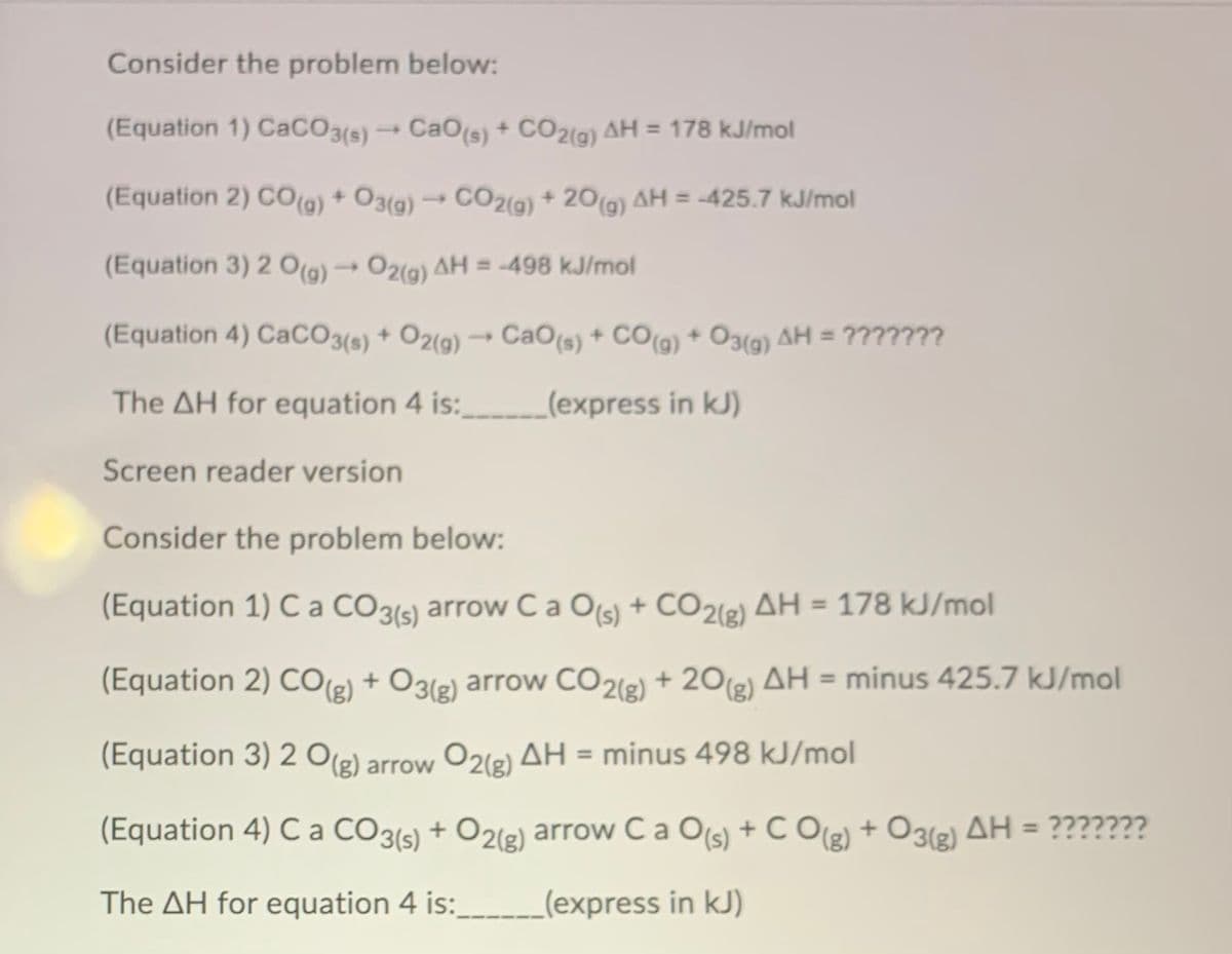 Consider the problem below:
(Equation 1) CaCO3(s) → CaO(s) + CO2(g) AH = 178 kJ/mol
(Equation 2) CO(g) + O3(g) → CO2(9) + 20(g) AH = -425.7 kJ/mol
%3D
(Equation 3) 2 O(a) → O2(a) AH = -498 kJ/mol
(Equation 4) CaCO3(s) + O2(9) → CaO(s) + CO(g) + O3(9) AH = ???????
The AH for equation 4 is:
(express in kJ)
Screen reader version
Consider the problem below:
(Equation 1) C a CO3(s) arrow Ca Ols) + CO22) AH = 178 kJ/mol
(Equation 2) CO(g) + O3(g) arrow CO2(g) + 20(2) AH = minus 425.7 kJ/mol
(Equation 3) 2 O(2) arrow O2(e) AH = minus 498 kJ/mol
(Equation 4) C a CO3(s) + O2(g) arrow C a O(s) + C Og) + O3(2) AH = ???????
%3D
The AH for equation 4 is:
_(express in kJ)
