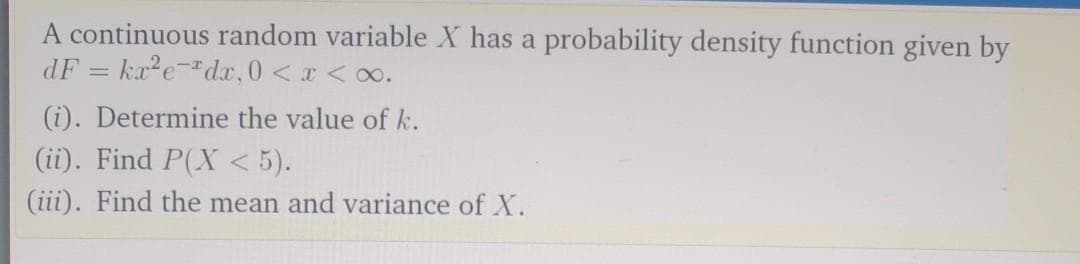 A continuous random variable X has a probability density function given by
dF = ka?e-"dx,0 <x <o.
(i). Determine the value of k.
(ii). Find P(X < 5).
(iii). Find the mean and variance of X.
