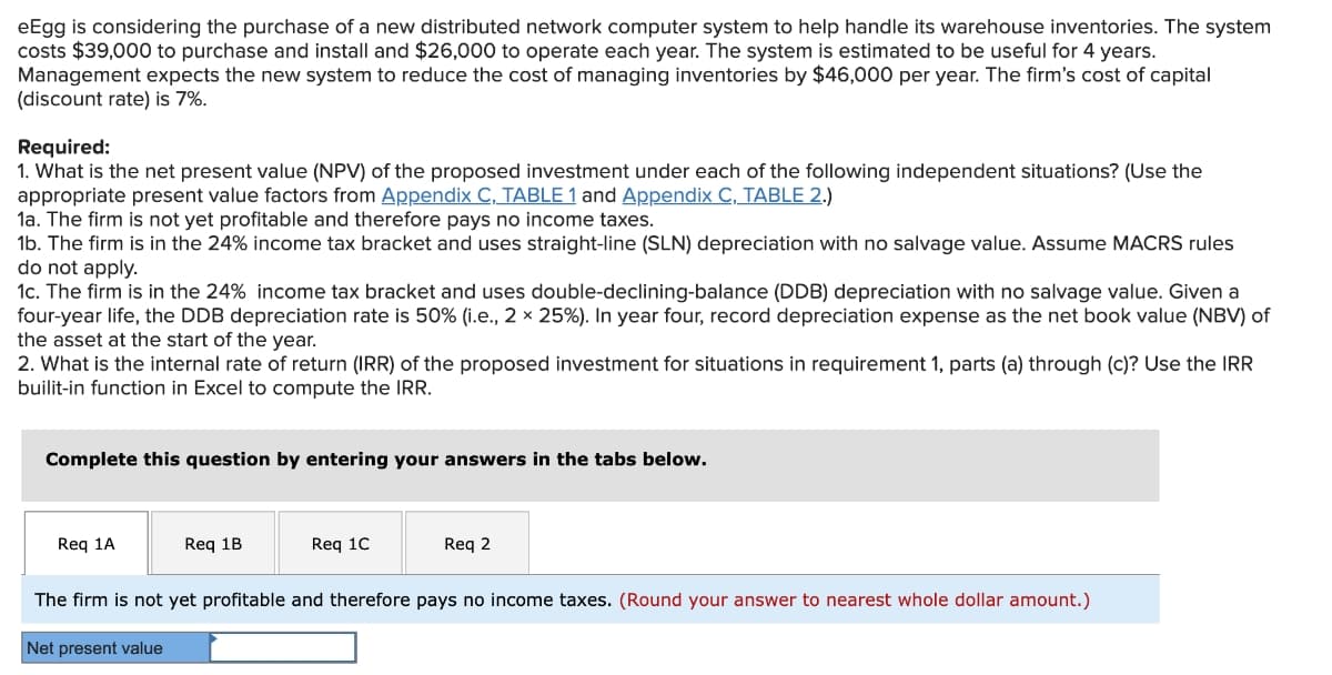 eEgg is considering the purchase of a new distributed network computer system to help handle its warehouse inventories. The system
costs $39,000 to purchase and install and $26,000 to operate each year. The system is estimated to be useful for 4 years.
Management expects the new system to reduce the cost of managing inventories by $46,000 per year. The firm's cost of capital
(discount rate) is 7%.
Required:
1. What is the net present value (NPV) of the proposed investment under each of the following independent situations? (Use the
appropriate present value factors from Appendix C, TABLE 1 and Appendix C, TABLE 2.)
la. The firm is not yet profitable and therefore pays no income taxes.
1b. The firm is in the 24% income tax bracket and uses straight-line (SLN) depreciation with no salvage value. Assume MACRS rules
do not apply.
1c. The firm is in the 24% income tax bracket and uses double-declining-balance (DDB) depreciation with no salvage value. Given a
four-year life, the DDB depreciation rate is 50% (i.e., 2 × 25%). In year four, record depreciation expense as the net book value (NBV) of
the asset at the start of the year.
2. What is the internal rate of return (IRR) of the proposed investment for situations in requirement 1, parts (a) through (c)? Use the IRR
builit-in function in Excel to compute the IRR.
Complete this question by entering your answers in the tabs below.
Req 1A
Req 1B
Req 1C
Req 2
The firm is not yet profitable and therefore pays no income taxes. (Round your answer to nearest whole dollar amount.)
Net present value
