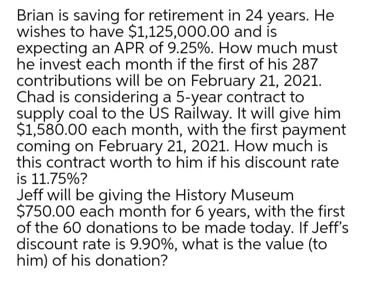 Brian is saving for retirement in 24 years. He
wishes to have $1,125,000.00 and is
expecting an APR of 9.25%. How much must
he invest each month if the first of his 287
contributions will be on February 21, 2021.
Chad is considering a 5-year contract to
supply coal to the US Railway. It will give him
$1,580.00 each month, with the first payment
coming on February 21, 2021. How much is
this contract worth to him if his discount rate
is 11.75%?
Jeff will be giving the History Museum
$750.00 each month for 6 years, with the first
of the 60 donations to be made today. If Jeff's
discount rate is 9.90%, what is the value (to
him) of his donation?

