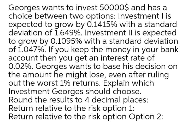 Georges wants to invest 50000$ and has a
choice between two options: Investment I is
expected to grow by 0.1415% with a standard
deviation of .649%. Investment Il is expected
to grow by 0.1095% with a standard deviation
of 1.047%. If you keep the money in your bank
account then you get an interest rate of
0.02%. Georges wants to base his decision on
the amount he might lose, even after ruling
out the worst 1% returns. Explain which
Investment Georges should choose.
Round the results to 4 decimal places:
Return relative to the risk option 1:
Return relative to the risk option Option 2:
