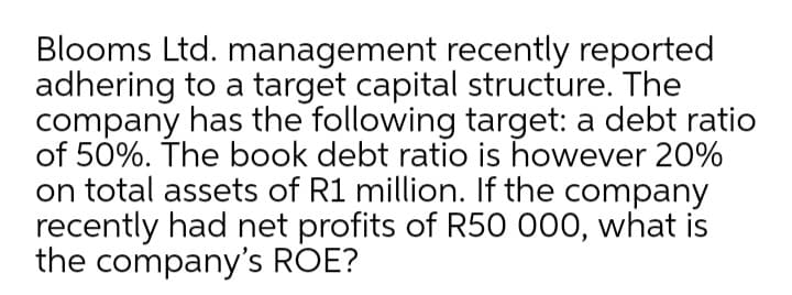 Blooms Ltd. management recently reported
adhering to a target capital structure. The
company has the following target: a debt ratio
of 50%. The book debt ratio is however 20%
on total assets of R1 million. If the company
recently had net profits of R50 000, what is
the company's ROE?
