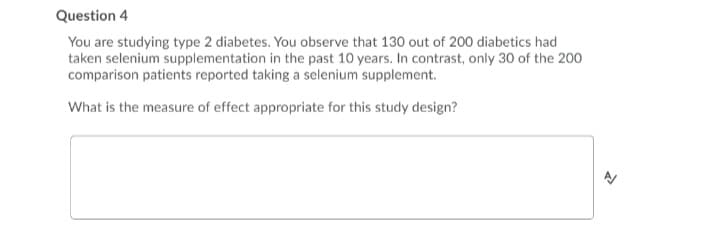 Question 4
You are studying type 2 diabetes. You observe that 130 out of 200 diabetics had
taken selenium supplementation in the past 10 years. In contrast, only 30 of the 200
comparison patients reported taking a selenium supplement.
What is the measure of effect appropriate for this study design?
