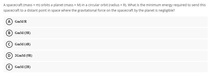 A spacecraft (mass = m) orbits a planet (mass = M) in a circular orbit (radius = R). What is the minimum energy required to send this
spacecraft to a distant point in space where the gravitational force on the spacecraft by the planet is negligible?
(A) GmM/R
(B) GmM/(3R)
GmM/(4R)
D 2GMM/(5R)
E GmM/(2R)
