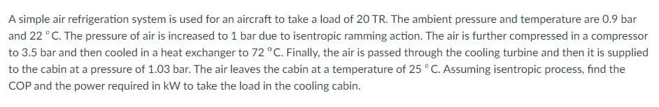 A simple air refrigeration system is used for an aircraft to take a load of 20 TR. The ambient pressure and temperature are 0.9 bar
and 22 °C. The pressure of air is increased to 1 bar due to isentropic ramming action. The air is further compressed in a compressor
to 3.5 bar and then cooled in a heat exchanger to 72 °C. Finally, the air is passed through the cooling turbine and then it is supplied
to the cabin at a pressure of 1.03 bar. The air leaves the cabin at a temperature of 25 °C. Assuming isentropic process, find the
COP and the power required in kW to take the load in the cooling cabin.
