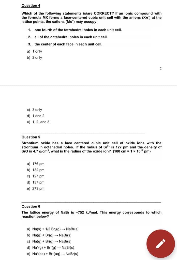 Question 4
Which of the following statements is/are CORRECT? If an ionic compound with
the formula MX forms a face-centered cubic unit cell with the anions (Xn) at the
lattice points, the cations (Mn*) may occupy
1. one fourth of the tetrahedral holes in each unit cell.
2. all of the octahedral holes in each unit cell.
3. the center of each face in each unit cell.
a) 1 only
b) 2 only
2
c) 3 only
d) 1 and 2
e) 1, 2, and 3
Question 5
Strontium oxide has a face centered cubic unit cell of oxide ions with the
strontium in octahedral holes. If the radius of Sr2* is 127 pm and the density of
Sro is 4.7 g/cm', what is the radius of the oxide ion? (100 cm = 1 x 1012 pm)
a) 176 pm
b) 132 pm
c) 127 pm
d) 137 pm
e) 273 pm
Question 6
The lattice energy of NaBr is -752 kJ/mol. This energy corresponds to which
reaction below?
a) Na(s) + 1/2 Br2(g) NaBr(s)
b) Na(g) + Br(g) - NaBr(s)
c) Na(g) + Br(g) NaBr(s)
d) Na*(g) + Br(g) NaBr(s)
e) Na*(aq) + Br (aq) NaBr(s)
