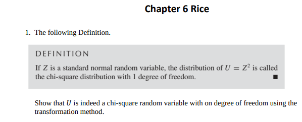 1. The following Definition.
Chapter 6 Rice
DEFINITION
If Z is a standard normal random variable, the distribution of U = Z² is called
the chi-square distribution with 1 degree of freedom.
Show that U is indeed a chi-square random variable with on degree of freedom using the
transformation method.