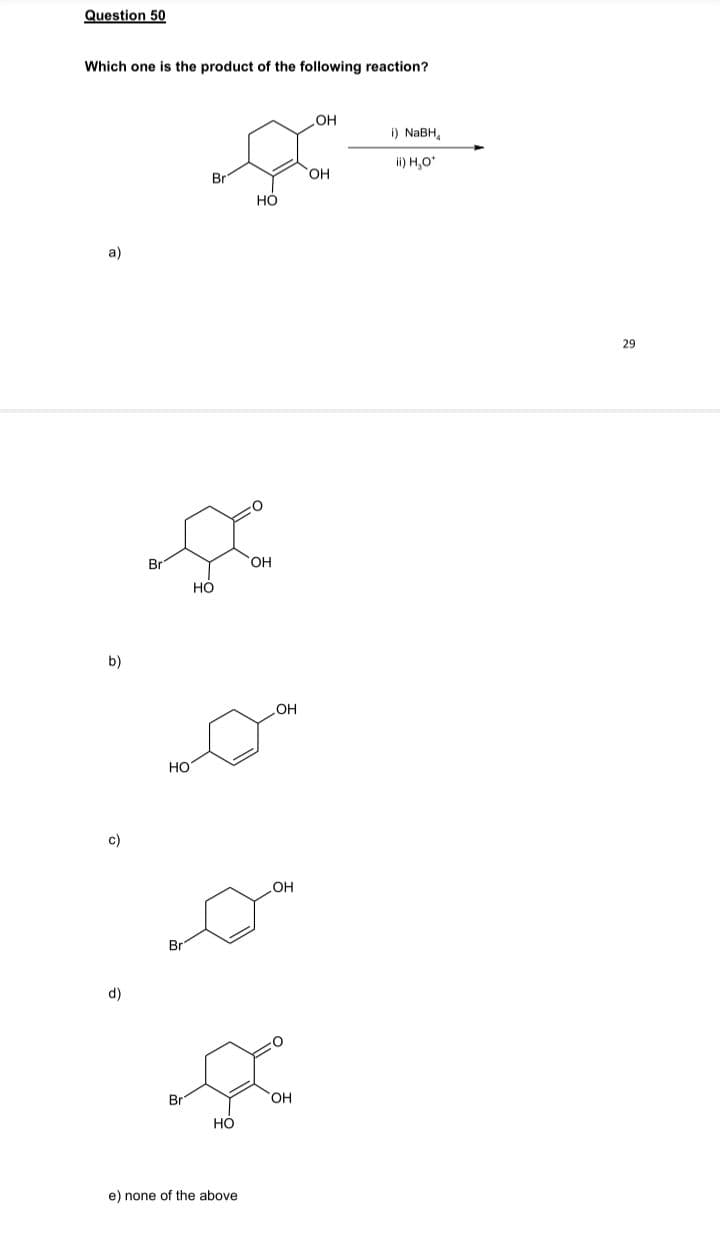 Question 50
Which one is the product of the following reaction?
OH
i) NABH,
ii) H,O*
Br
HO,
но
a)
29
Br
OH
Но
b)
HO
но
c)
OH
d)
Br
он
Но
e) none of the above
