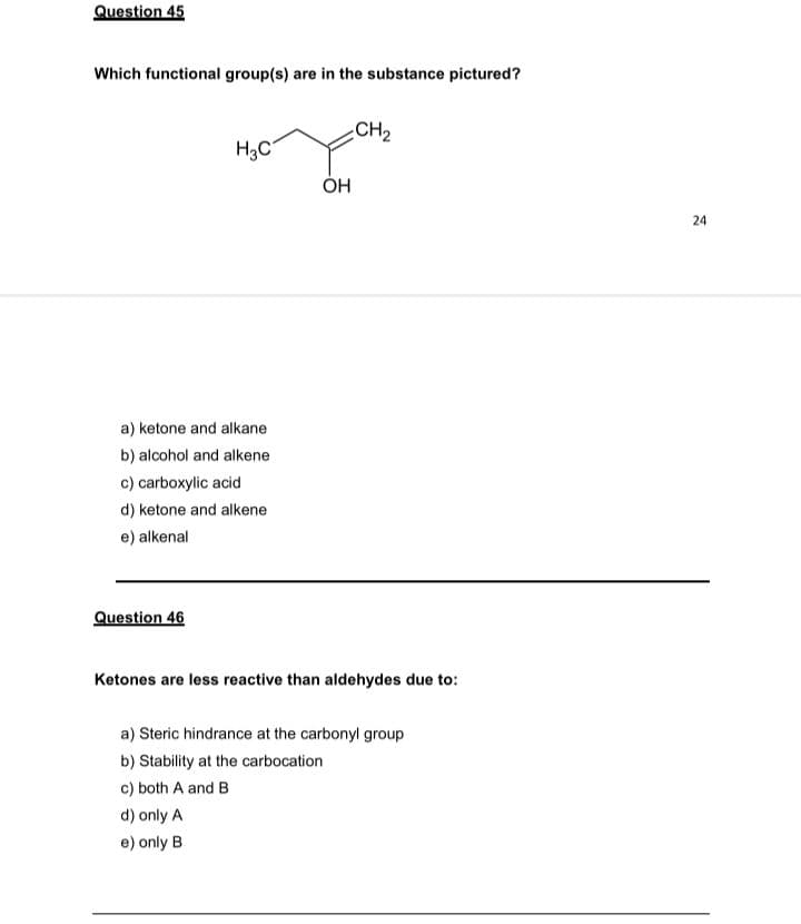 Question 45
Which functional group(s) are in the substance pictured?
CH2
H3C
ÓH
24
a) ketone and alkane
b) alcohol and alkene
c) carboxylic acid
d) ketone and alkene
e) alkenal
Question 46
Ketones are less reactive than aldehydes due to:
a) Steric hindrance at the carbonyl group
b) Stability at the carbocation
c) both A and B
d) only A
e) only B
