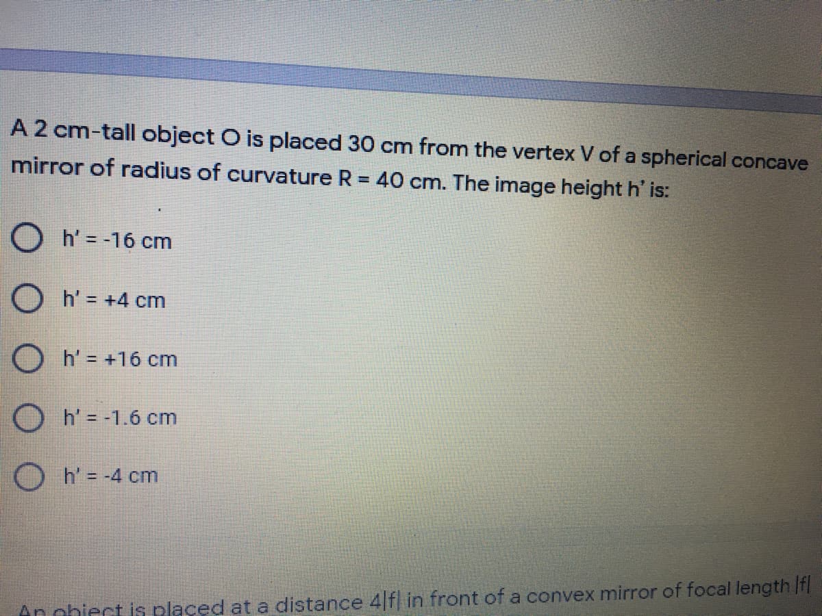 A 2 cm-tall object O is placed 30 cm from the vertex V of a spherical concave
mirror of radius of curvature R = 40 cm. The image height h' is:
O h' = -16 cm
O h' = +4 cm
O h' = +16 cm
O h'= -1.6 cm
Oh=-4 cm
An obiect is plased at a distance 4 f in front of a convex mirror of focal length If
