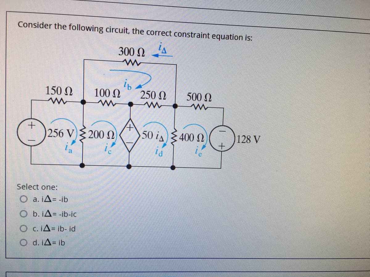 Consider the following circuit, the correct constraint equation is:
300 N
is
150 N
100 N
250 N
500 N
256 V)200 )
50 is400 N
128 V
Select one:
O a. iA= -ib
O b. iA= -ib-ic
O c.iA= ib- id
O d. iA= ib
