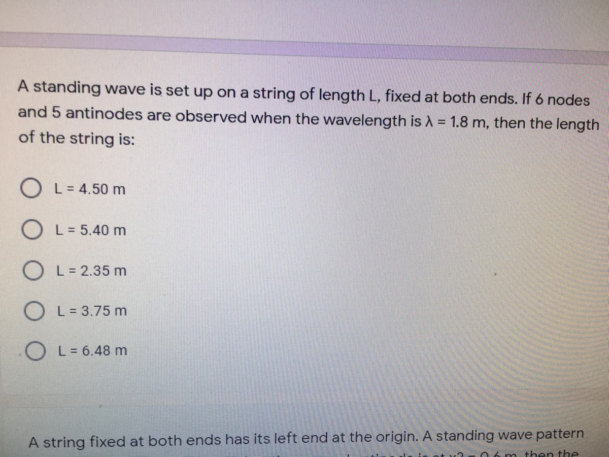 A standing wave is set up on a string of length L, fixed at both ends. If 6 nodes
and 5 antinodes are observed when the wavelength is A = 1.8 m, then the length
of the string is:
O L= 4.50 m
O L= 5.40 m
O L= 2.35 m
O L= 3.75 m
O L= 6.48 m
A string fixed at both ends has its left end at the origin. A standing wave pattern
6 m then the
